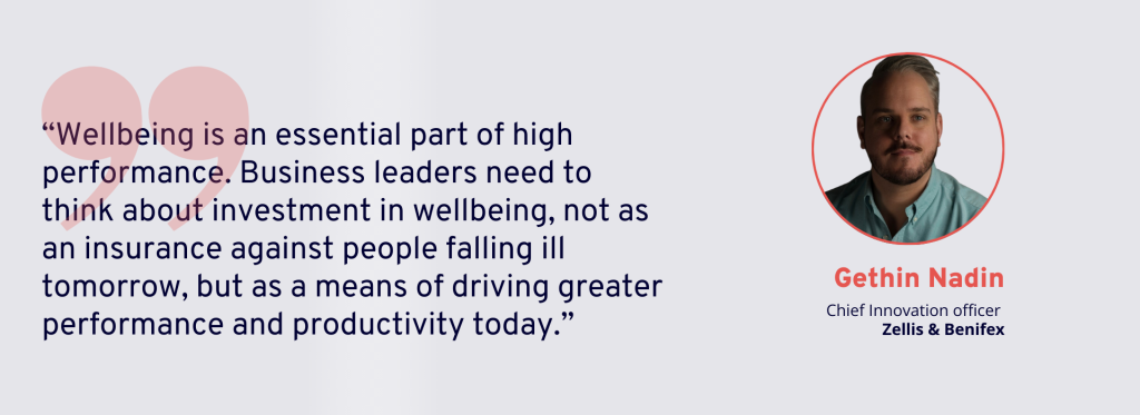 “Wellbeing is an essential part of high performance. Business leaders need to think about investment in wellbeing, not as an insurance against people falling ill tomorrow, but as a means of driving greater performance and productivity today.” 
Gethin Nadin, Chief Innovation Officer, Zellis & Benifex