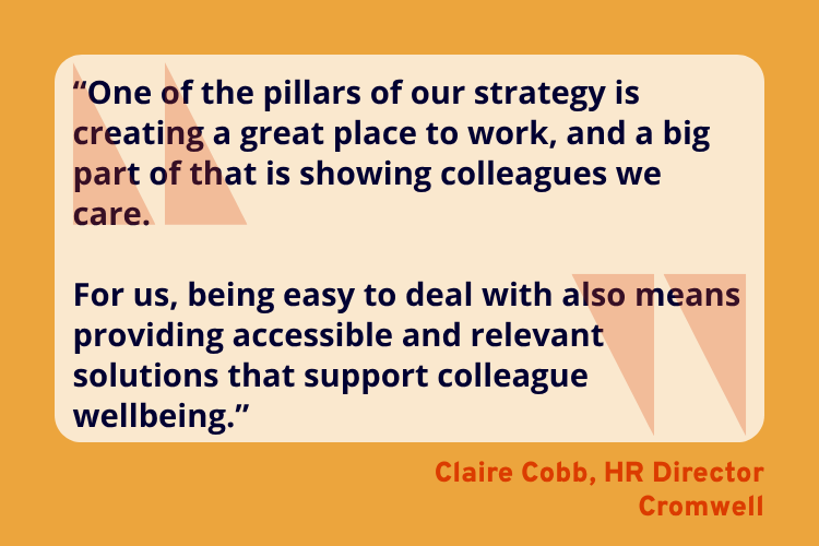 “One of the pillars of our strategy is creating a great place to work, and a big part of that is showing colleagues we care.
For us, being easy to deal with also means providing accessible and relevant solutions that support colleague wellbeing.” - Claire Cobb, HR Director, Cromwell.