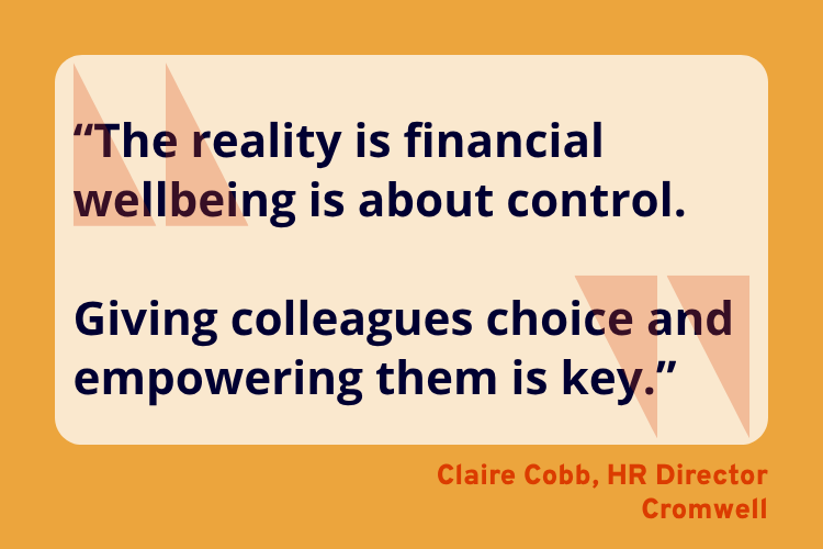 “The reality is financial wellbeing is about control.
Giving colleagues choice and empowering them is key.”
Claire Cobb, HR Director, Cromwell.