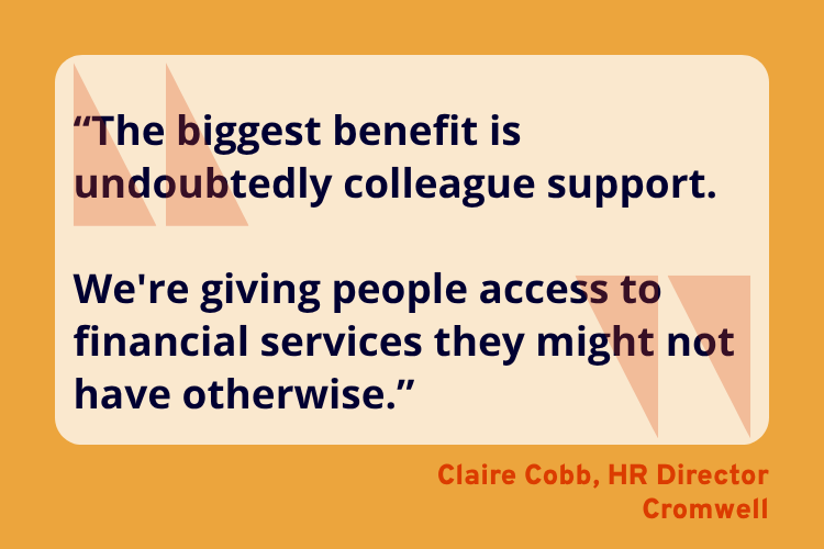 “The biggest benefit is undoubtedly colleague support.
We're giving people access to financial services they might not have otherwise.” - Claire Cobb, HR Director, Cromwell.