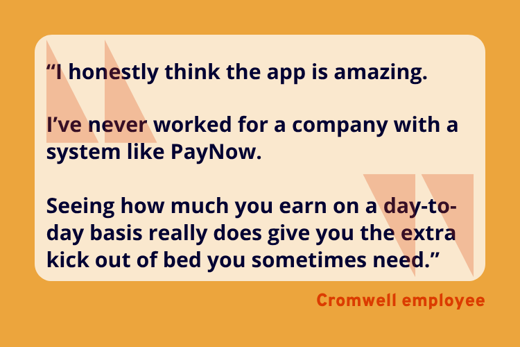 “I honestly think the app is amazing.
I’ve never worked for a company with a system like PayNow.
Seeing how much you earn on a day-to-day basis really does give you the extra kick out of bed you sometimes need.” - A Cromwell Employee